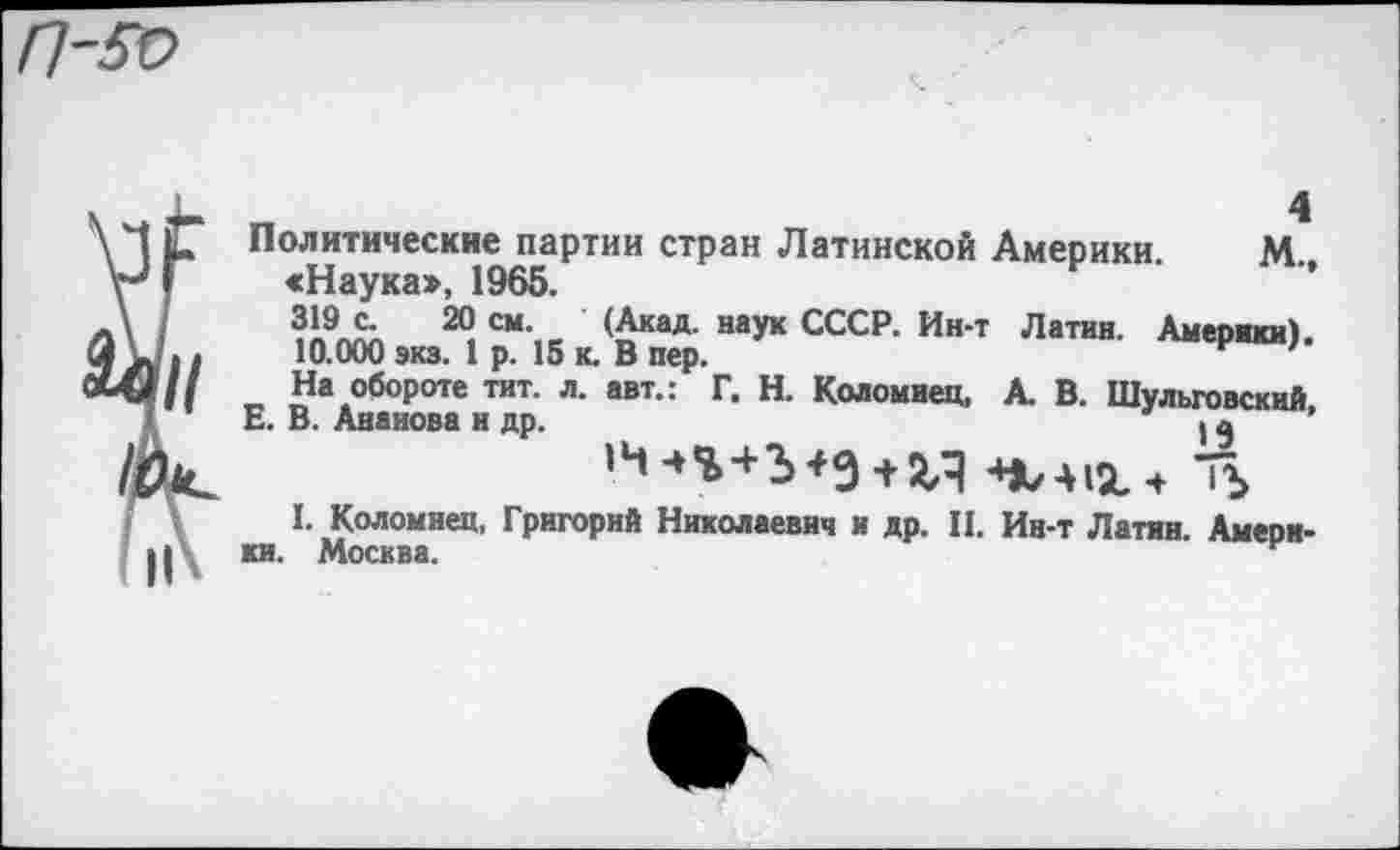 ﻿4
Политические партии стран Латинской Америки. М., «Наука», 1965.
319 с. 20 см. (Акад, наук СССР. Ин-т Латин. Америки).
10.000 экз. 1 р. 15 к. В пер.
На обороте тит. л. авт.: Г. Н. Коломиец, А. В. Шульговский,
Е. В. Анаиова и др.	| $
I. Коломиец, Григорий Николаевич и др. II. Ин-т Латин. Америки. Москва.